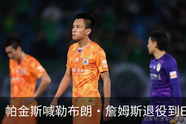帕金斯喊勒布朗·詹姆斯退役到ESPN当评论员：薪水超过老将底薪