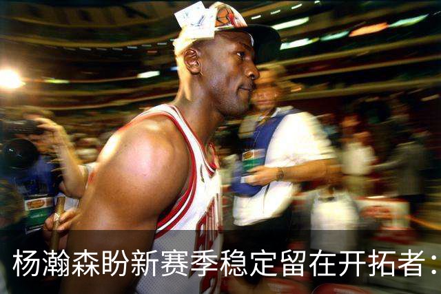 杨瀚森盼新赛季稳定留在开拓者：身体强壮了不少 有压力并非坏事