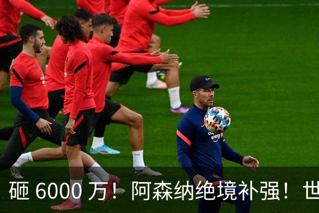 砸 6000 万！阿森纳绝境补强！世界杯主力成救命稻草